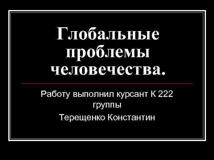 Глобальные проблемы человечества. Работу выполнил курсант К 222 группы Терещенко Константин 