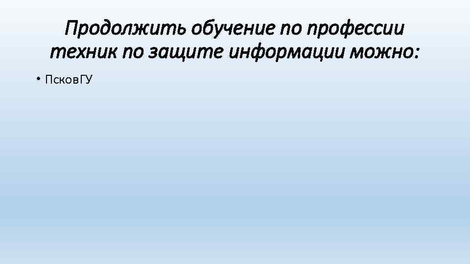 Продолжить обучение по профессии техник по защите информации можно: • Псков. ГУ 