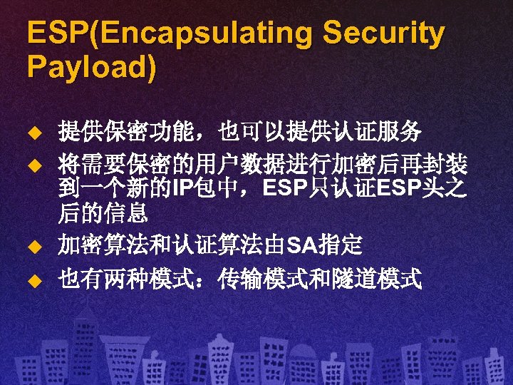 ESP(Encapsulating Security Payload) u u 提供保密功能，也可以提供认证服务 将需要保密的用户数据进行加密后再封装 到一个新的IP包中，ESP只认证ESP头之 后的信息 加密算法和认证算法由SA指定 也有两种模式：传输模式和隧道模式 