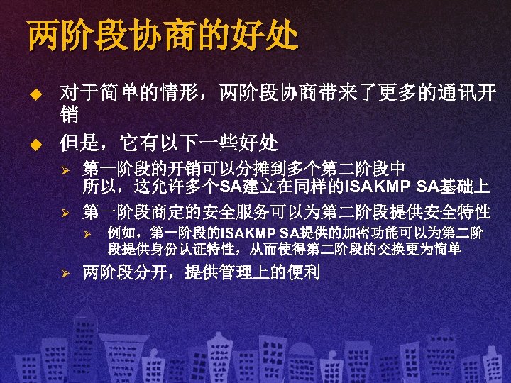 两阶段协商的好处 u u 对于简单的情形，两阶段协商带来了更多的通讯开 销 但是，它有以下一些好处 Ø Ø 第一阶段的开销可以分摊到多个第二阶段中 所以，这允许多个SA建立在同样的ISAKMP SA基础上 第一阶段商定的安全服务可以为第二阶段提供安全特性 Ø Ø