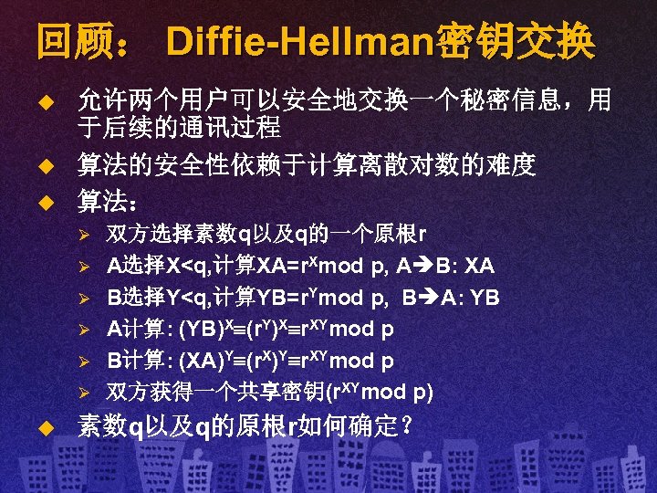 回顾： Diffie-Hellman密钥交换 u u u 允许两个用户可以安全地交换一个秘密信息，用 于后续的通讯过程 算法的安全性依赖于计算离散对数的难度 算法： Ø Ø Ø u 双方选择素数q以及q的一个原根r