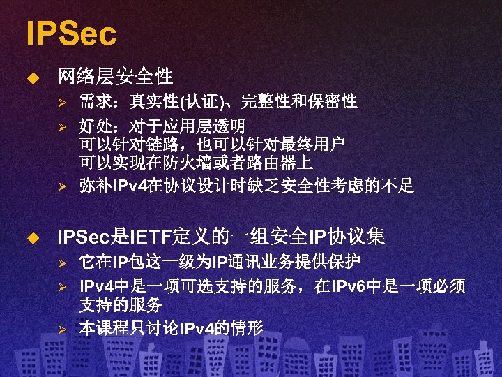 IPSec u 网络层安全性 Ø Ø Ø u 需求：真实性(认证)、完整性和保密性 好处：对于应用层透明 可以针对链路，也可以针对最终用户 可以实现在防火墙或者路由器上 弥补IPv 4在协议设计时缺乏安全性考虑的不足 IPSec是IETF定义的一组安全IP协议集