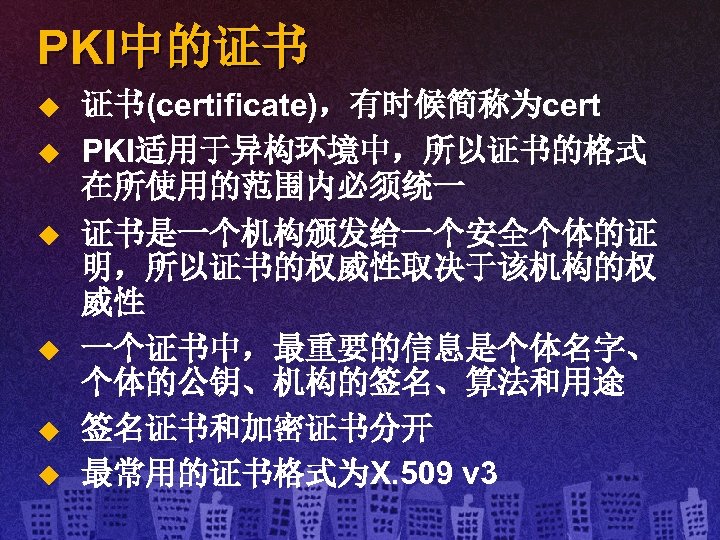 PKI中的证书 u u u 证书(certificate)，有时候简称为cert PKI适用于异构环境中，所以证书的格式 在所使用的范围内必须统一 证书是一个机构颁发给一个安全个体的证 明，所以证书的权威性取决于该机构的权 威性 一个证书中，最重要的信息是个体名字、 个体的公钥、机构的签名、算法和用途 签名证书和加密证书分开 最常用的证书格式为X.