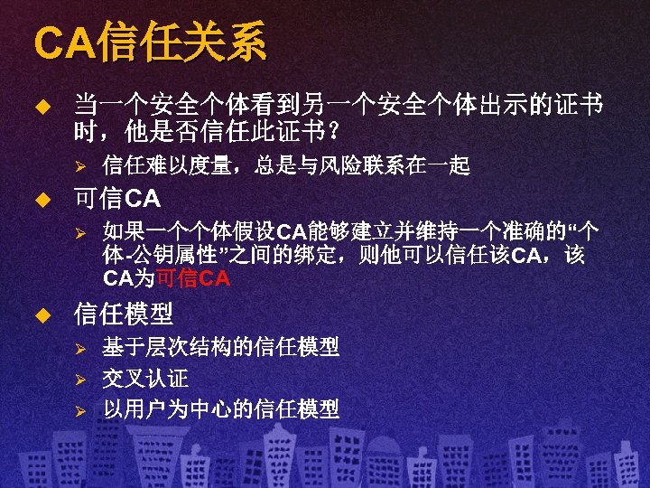 CA信任关系 u 当一个安全个体看到另一个安全个体出示的证书 时，他是否信任此证书？ Ø u 可信CA Ø u 信任难以度量，总是与风险联系在一起 如果一个个体假设CA能够建立并维持一个准确的“个 体-公钥属性”之间的绑定，则他可以信任该CA，该 CA为可信CA 信任模型