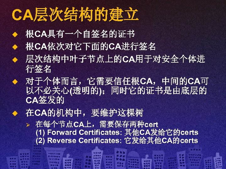 CA层次结构的建立 u u u 根CA具有一个自签名的证书 根CA依次对它下面的CA进行签名 层次结构中叶子节点上的CA用于对安全个体进 行签名 对于个体而言，它需要信任根CA，中间的CA可 以不必关心(透明的)；同时它的证书是由底层的 CA签发的 在CA的机构中，要维护这棵树 Ø 在每个节点CA上，需要保存两种cert