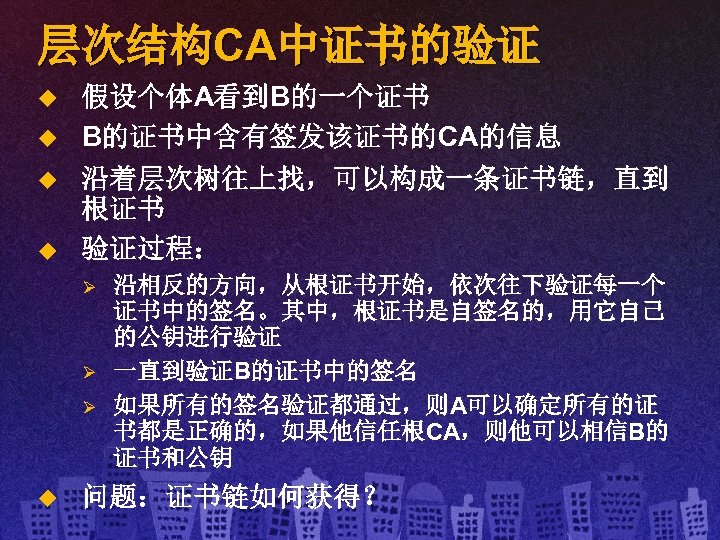 层次结构CA中证书的验证 u u 假设个体A看到B的一个证书 B的证书中含有签发该证书的CA的信息 沿着层次树往上找，可以构成一条证书链，直到 根证书 验证过程： Ø Ø Ø u 沿相反的方向，从根证书开始，依次往下验证每一个 证书中的签名。其中，根证书是自签名的，用它自己