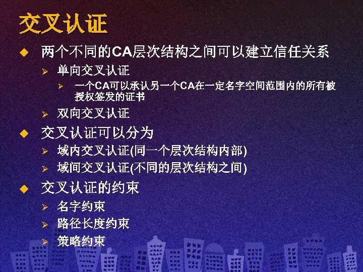 交叉认证 u 两个不同的CA层次结构之间可以建立信任关系 Ø 单向交叉认证 Ø Ø u 双向交叉认证可以分为 Ø Ø u 一个CA可以承认另一个CA在一定名字空间范围内的所有被 授权签发的证书