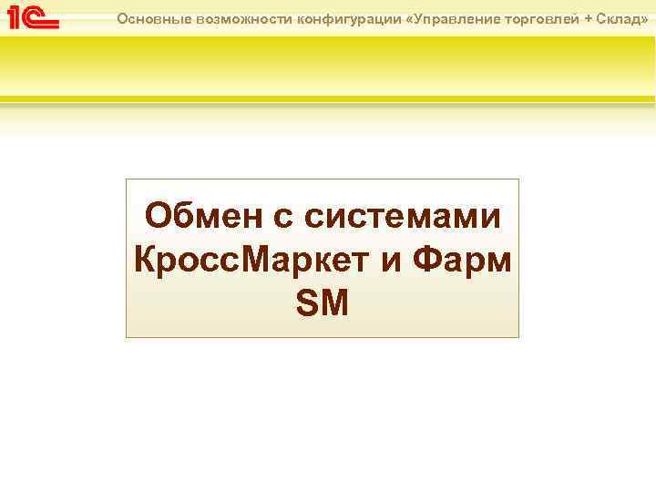 Основные возможности конфигурации «Управление торговлей + Склад» Обмен с системами Кросс. Маркет и Фарм