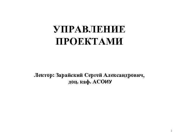 УПРАВЛЕНИЕ ПРОЕКТАМИ Лектор: Зарайский Сергей Александрович, доц. каф. АСОИУ 1 