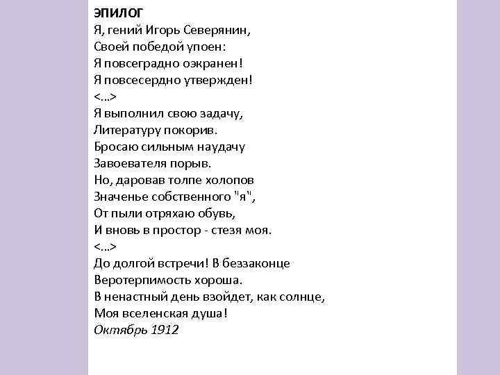 ЭПИЛОГ Я, гений Игорь Северянин, Своей победой упоен: Я повсеградно оэкранен! Я повсесердно утвержден!