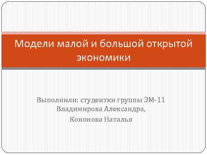 Модели малой и большой открытой экономики Выполнили: студентки группы ЭМ-11 Владимирова Александра, Кононова Наталья