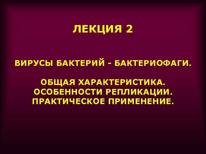ЛЕКЦИЯ 2 ВИРУСЫ БАКТЕРИЙ - БАКТЕРИОФАГИ. ОБЩАЯ ХАРАКТЕРИСТИКА. ОСОБЕННОСТИ РЕПЛИКАЦИИ. ПРАКТИЧЕСКОЕ ПРИМЕНЕНИЕ. 