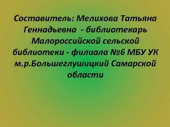 Составитель: Мелихова Татьяна Геннадьевна - библиотекарь Малороссийской сельской библиотеки - филиала № 6 МБУ