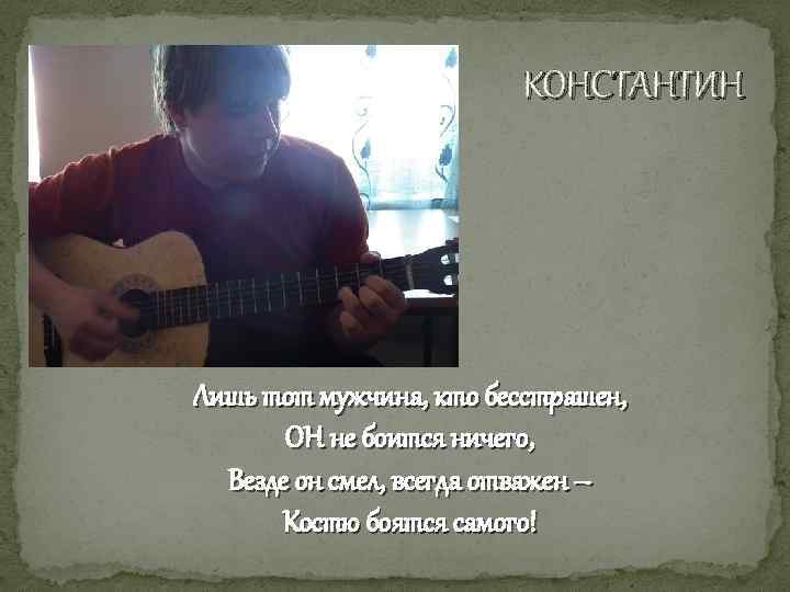 КОНСТАНТИН Лишь тот мужчина, кто бесстрашен, ОН не боится ничего, Везде он смел, всегда