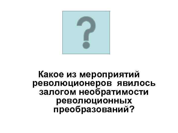 Какое из мероприятий революционеров явилось залогом необратимости революционных преобразований? 