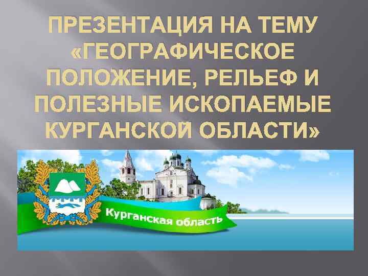 ПРЕЗЕНТАЦИЯ НА ТЕМУ «ГЕОГРАФИЧЕСКОЕ ПОЛОЖЕНИЕ, РЕЛЬЕФ И ПОЛЕЗНЫЕ ИСКОПАЕМЫЕ КУРГАНСКОЙ ОБЛАСТИ» 