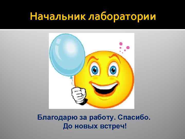 Начальник лаборатории Благодарю за работу. Спасибо. До новых встреч! 