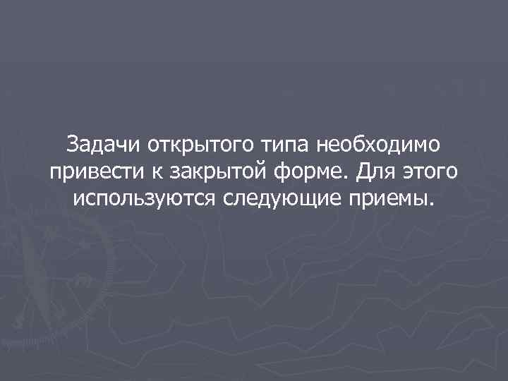 Задачи открытого типа необходимо привести к закрытой форме. Для этого используются следующие приемы. 