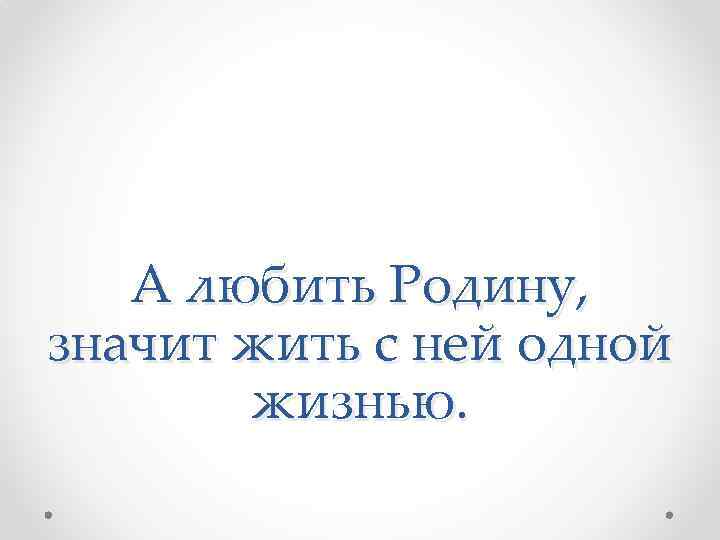 А любить Родину, значит жить с ней одной жизнью. 