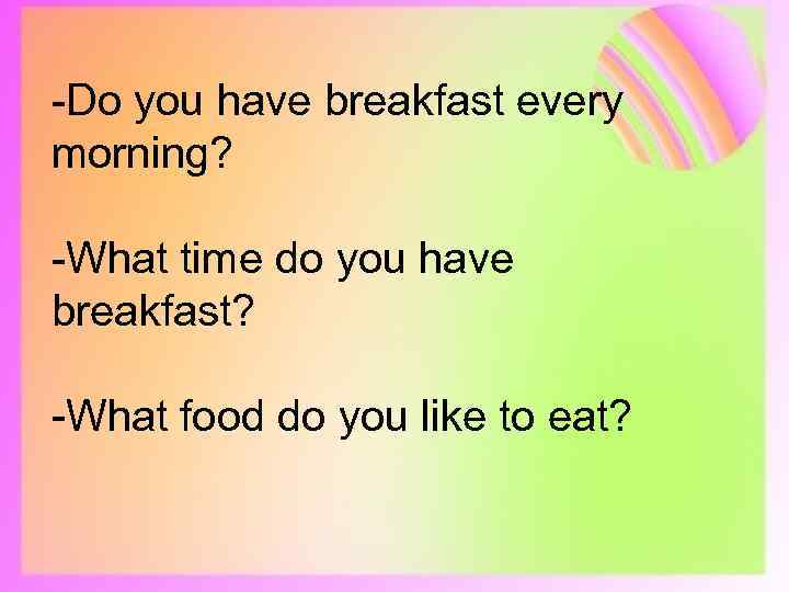 -Do you have breakfast every morning? -What time do you have breakfast? -What food