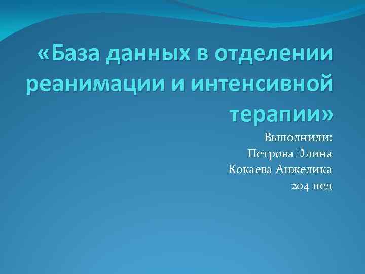  «База данных в отделении реанимации и интенсивной терапии» Выполнили: Петрова Элина Кокаева Анжелика