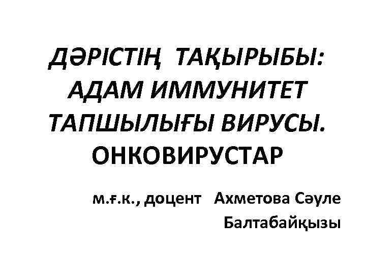 ДӘРІСТІҢ ТАҚЫРЫБЫ: АДАМ ИММУНИТЕТ ТАПШЫЛЫҒЫ ВИРУСЫ. ОНКОВИРУСТАР м. ғ. к. , доцент Ахметова Сәуле