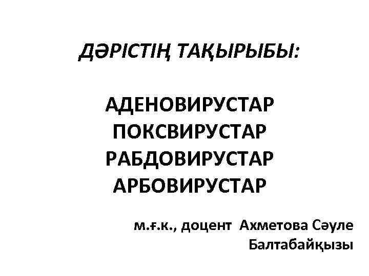 ДӘРІСТІҢ ТАҚЫРЫБЫ: АДЕНОВИРУСТАР ПОКСВИРУСТАР РАБДОВИРУСТАР АРБОВИРУСТАР м. ғ. к. , доцент Ахметова Сәуле Балтабайқызы