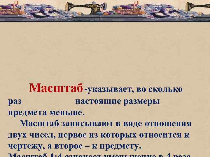 Масштаб -указывает, во сколько раз настоящие размеры предмета меньше. Масштаб записывают в виде отношения