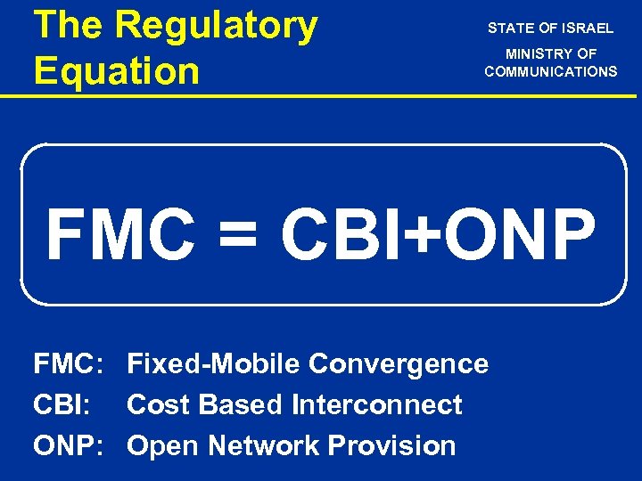 The Regulatory Equation STATE OF ISRAEL MINISTRY OF COMMUNICATIONS FMC = CBI+ONP FMC: Fixed-Mobile