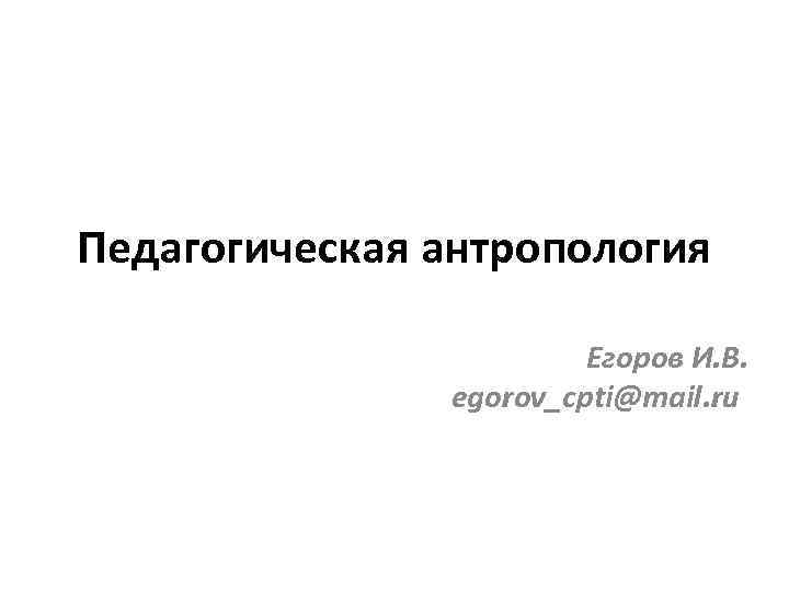 Педагогическая антропология Егоров И. В. egorov_cpti@mail. ru 