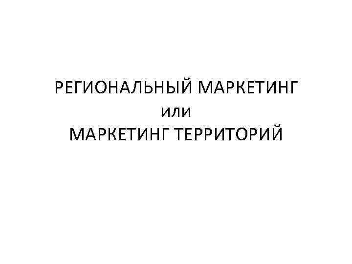 РЕГИОНАЛЬНЫЙ МАРКЕТИНГ или МАРКЕТИНГ ТЕРРИТОРИЙ 