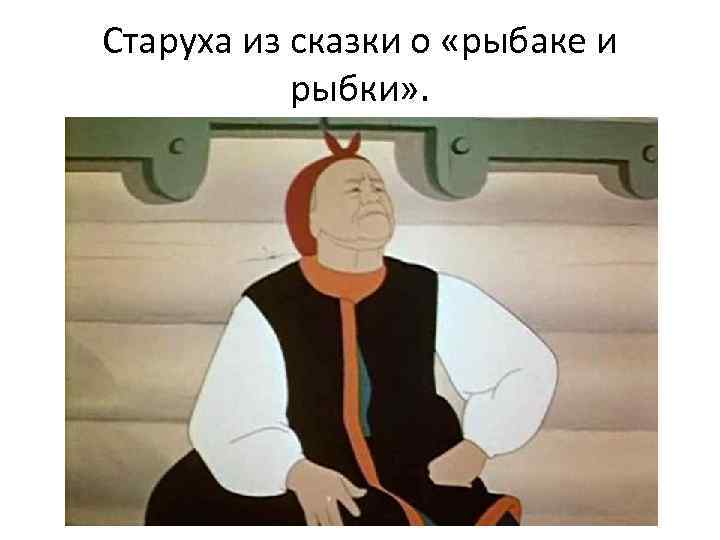 Старуха из сказки о «рыбаке и рыбки» . 