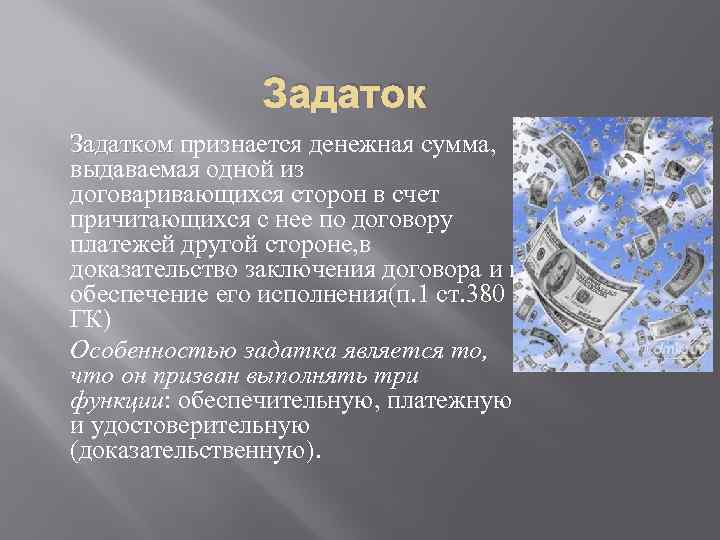 Задаток Задатком признается денежная сумма, выдаваемая одной из договаривающихся сторон в счет причитающихся с