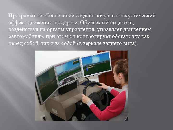 Программное обеспечение создает визуально-акустический эффект движения по дороге. Обучаемый водитель, воздействуя на органы управления,