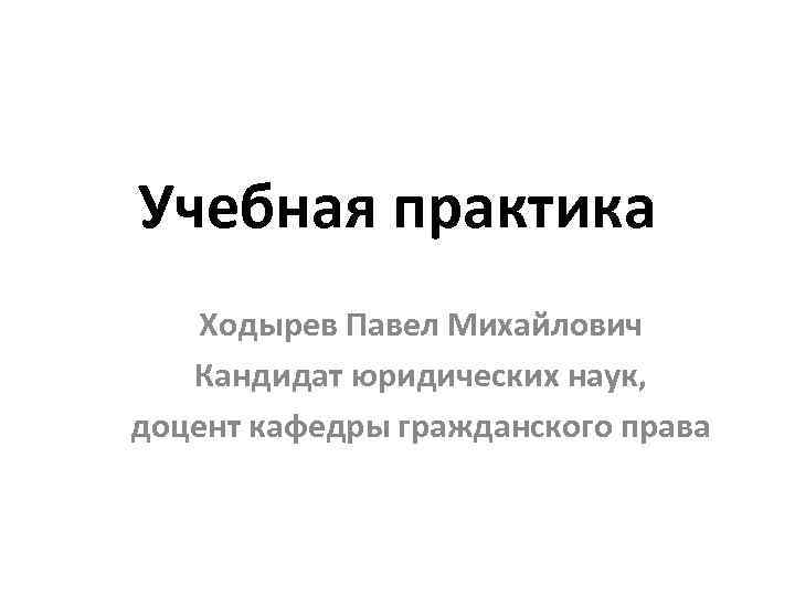 Учебная практика Ходырев Павел Михайлович Кандидат юридических наук, доцент кафедры гражданского права 