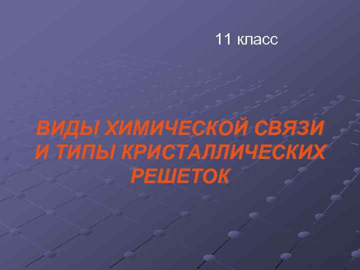 11 класс ВИДЫ ХИМИЧЕСКОЙ СВЯЗИ И ТИПЫ КРИСТАЛЛИЧЕСКИХ РЕШЕТОК 