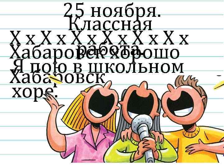 25 ноября. Классная Хх. Хх работа. Хабаровск хорошо Я пою в школьном Хабаровск хоре.