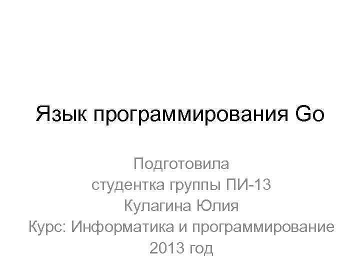 Язык программирования Go Подготовила студентка группы ПИ-13 Кулагина Юлия Курс: Информатика и программирование 2013