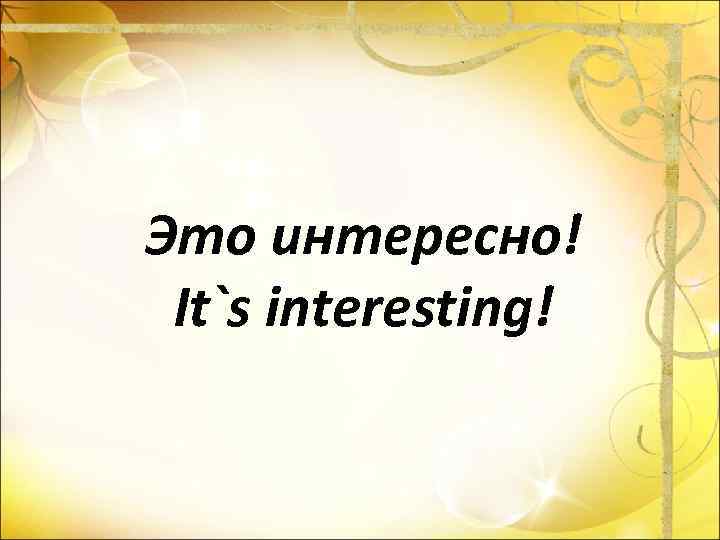 Это интересно! It`s interesting! 