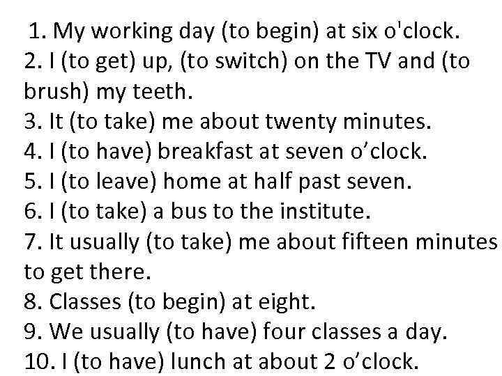  1. My working day (to begin) at six o'clock. 2. I (to get)