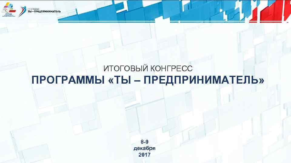 ИТОГОВЫЙ КОНГРЕСС ПРОГРАММЫ «ТЫ – ПРЕДПРИНИМАТЕЛЬ» 8 -9 декабря 2017 