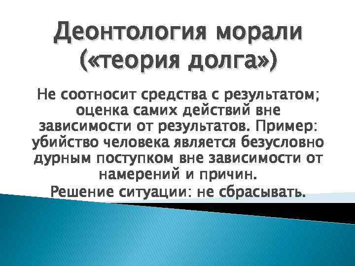 Деонтология морали ( «теория долга» ) Не соотносит средства с результатом; оценка самих действий