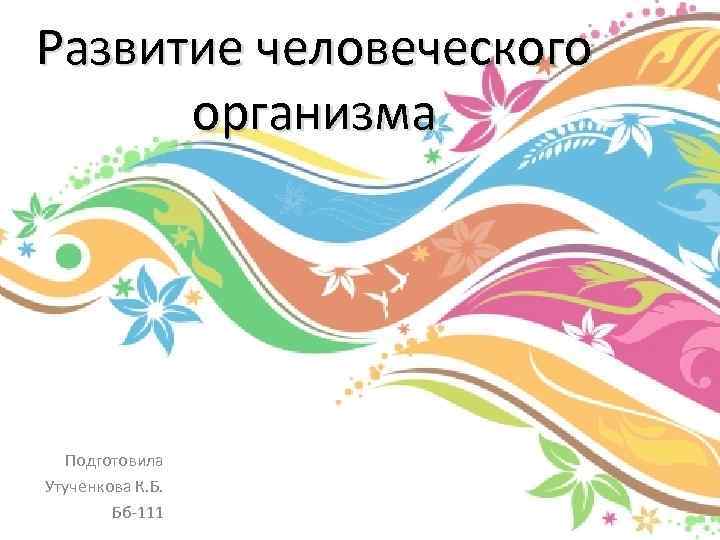 Развитие человеческого организма Подготовила Утученкова К. Б. Бб-111 