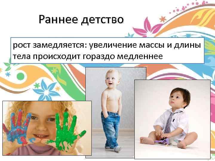 Раннее детство рост замедляется: увеличение массы и длины тела происходит гораздо медленнее 