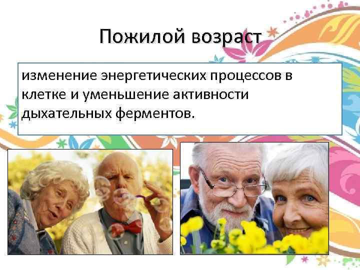 Пожилой возраст изменение энергетических процессов в клетке и уменьшение активности дыхательных ферментов. 