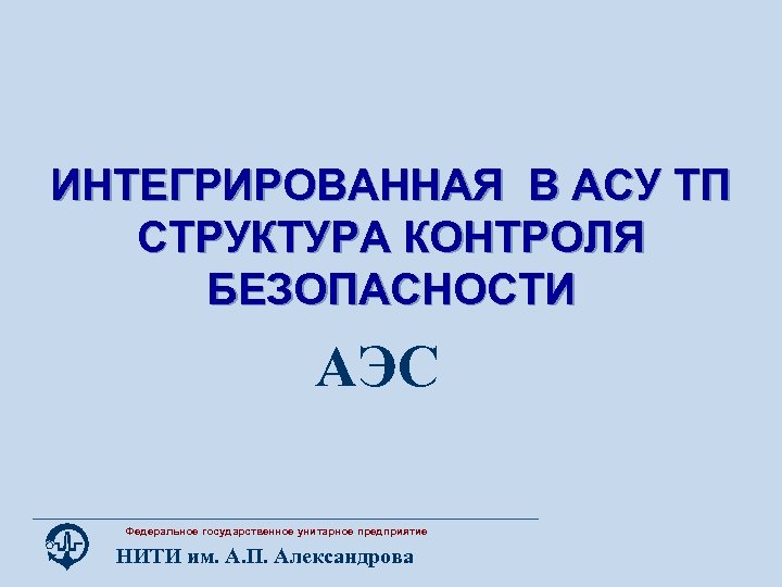 ИНТЕГРИРОВАННАЯ В АСУ ТП СТРУКТУРА КОНТРОЛЯ БЕЗОПАСНОСТИ АЭС Федеральное государственное унитарное предприятие НИТИ им.