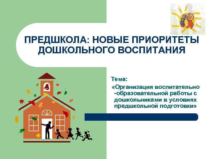 ПРЕДШКОЛА: НОВЫЕ ПРИОРИТЕТЫ ДОШКОЛЬНОГО ВОСПИТАНИЯ Тема: «Организация воспитательно -образовательной работы с дошкольниками в условиях