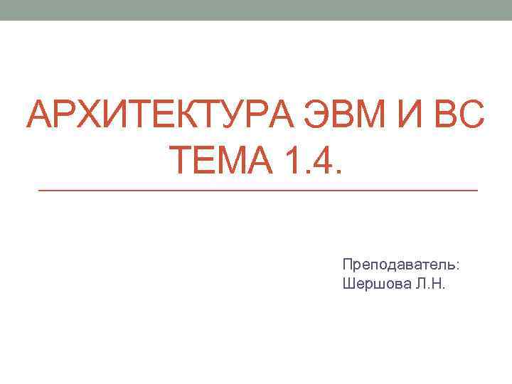 АРХИТЕКТУРА ЭВМ И ВС ТЕМА 1. 4. Преподаватель: Шершова Л. Н. 