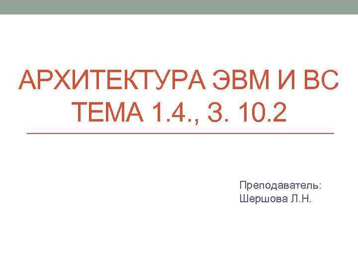 АРХИТЕКТУРА ЭВМ И ВС ТЕМА 1. 4. , З. 10. 2 Преподаватель: Шершова Л.