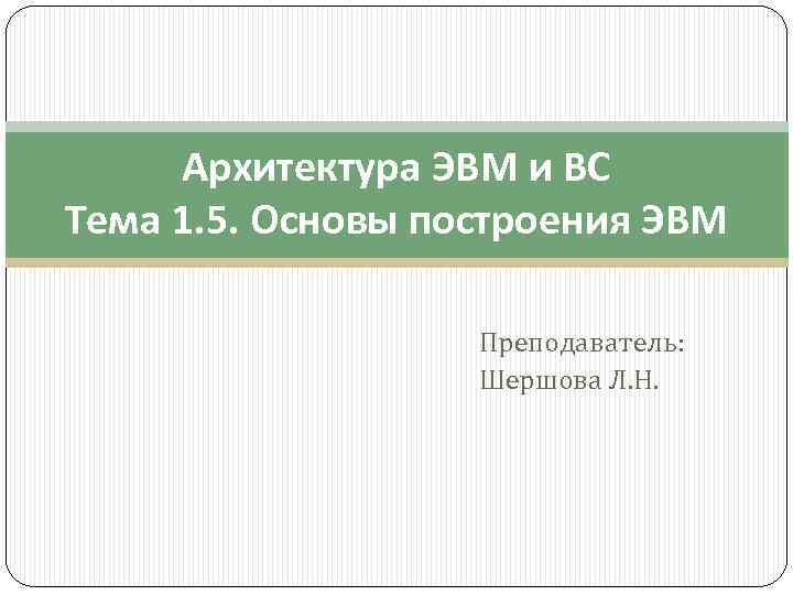 Архитектура ЭВМ и ВС Тема 1. 5. Основы построения ЭВМ Преподаватель: Шершова Л. Н.